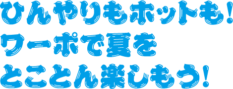 ひんやりもホットも！
                    ワーポで夏をとことん楽しもう！